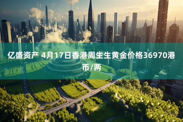 亿盛资产 4月17日香港周生生黄金价格36970港币/两