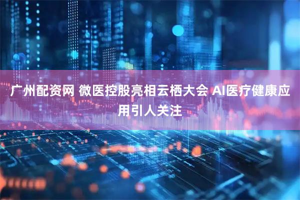 广州配资网 微医控股亮相云栖大会 AI医疗健康应用引人关注
