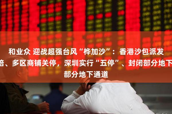 和业众 迎战超强台风“桦加沙”：香港沙包派发增3倍、多区商铺关停，深圳实行“五停”、封闭部分地下通道