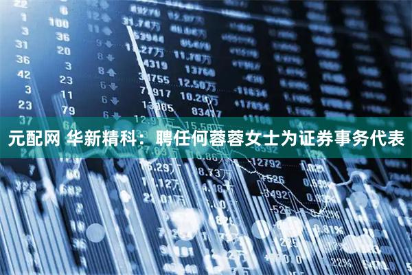 元配网 华新精科：聘任何蓉蓉女士为证券事务代表