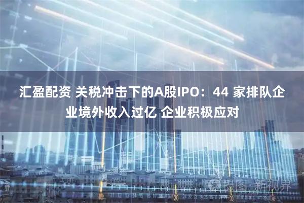 汇盈配资 关税冲击下的A股IPO：44 家排队企业境外收入过亿 企业积极应对