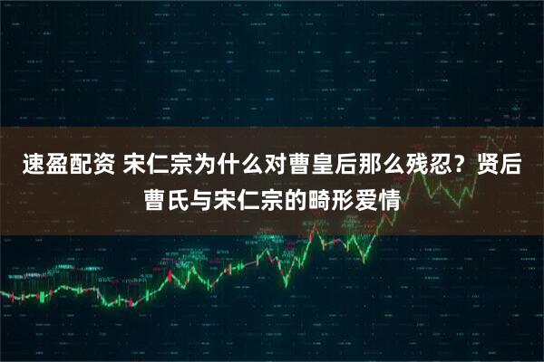 速盈配资 宋仁宗为什么对曹皇后那么残忍？贤后曹氏与宋仁宗的畸形爱情