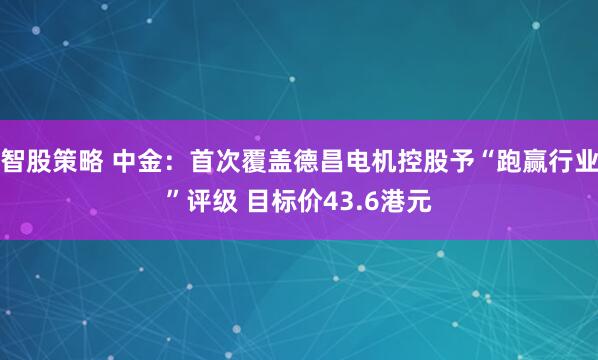 智股策略 中金：首次覆盖德昌电机控股予“跑赢行业”评级 目标价43.6港元