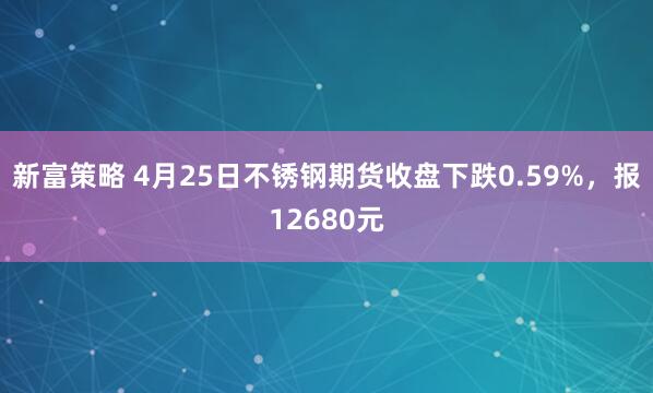 新富策略 4月25日不锈钢期货收盘下跌0.59%，报12680元