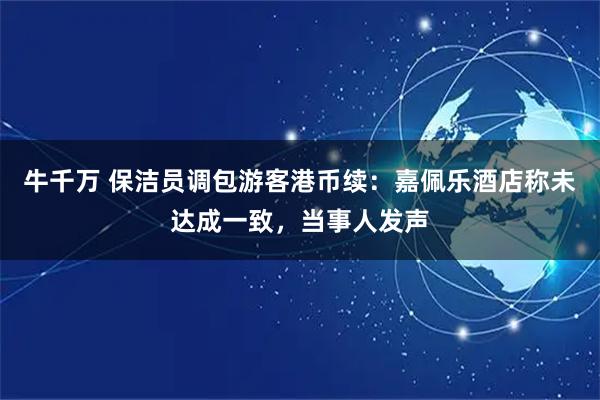 牛千万 保洁员调包游客港币续：嘉佩乐酒店称未达成一致，当事人发声
