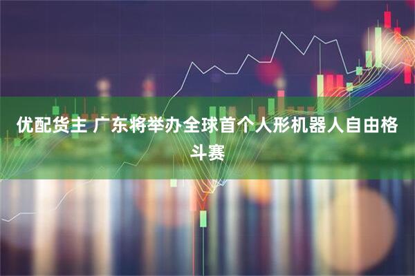 优配货主 广东将举办全球首个人形机器人自由格斗赛
