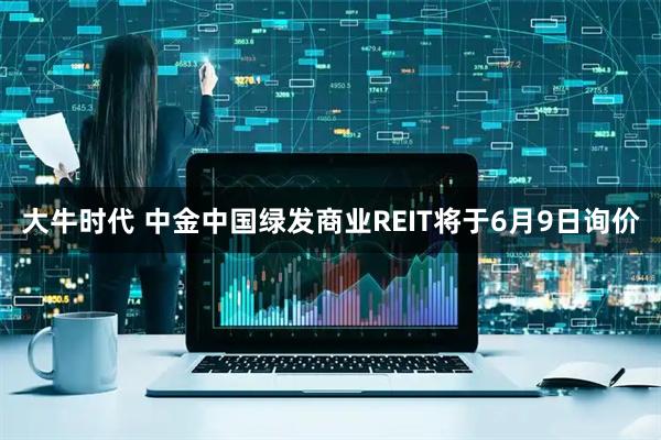 大牛时代 中金中国绿发商业REIT将于6月9日询价