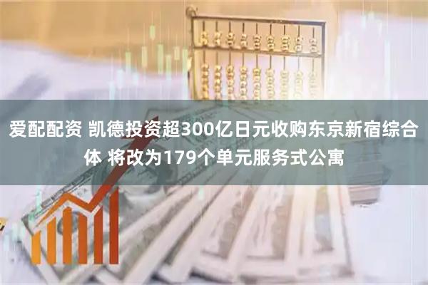爱配配资 凯德投资超300亿日元收购东京新宿综合体 将改为179个单元服务式公寓