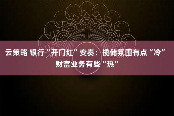 云策略 银行“开门红”变奏：揽储氛围有点“冷” 财富业务有些“热”
