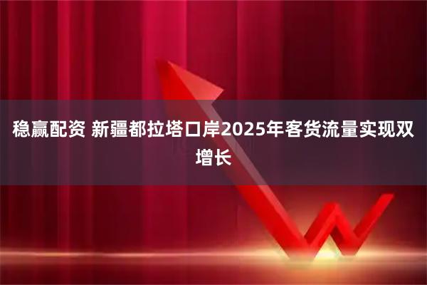 稳赢配资 新疆都拉塔口岸2025年客货流量实现双增长
