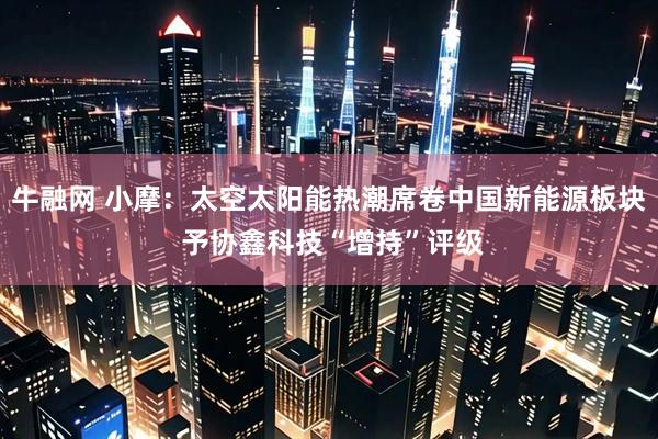 牛融网 小摩:太空太阳能热潮席卷中国新能源板块 予协鑫科技“增持”评级